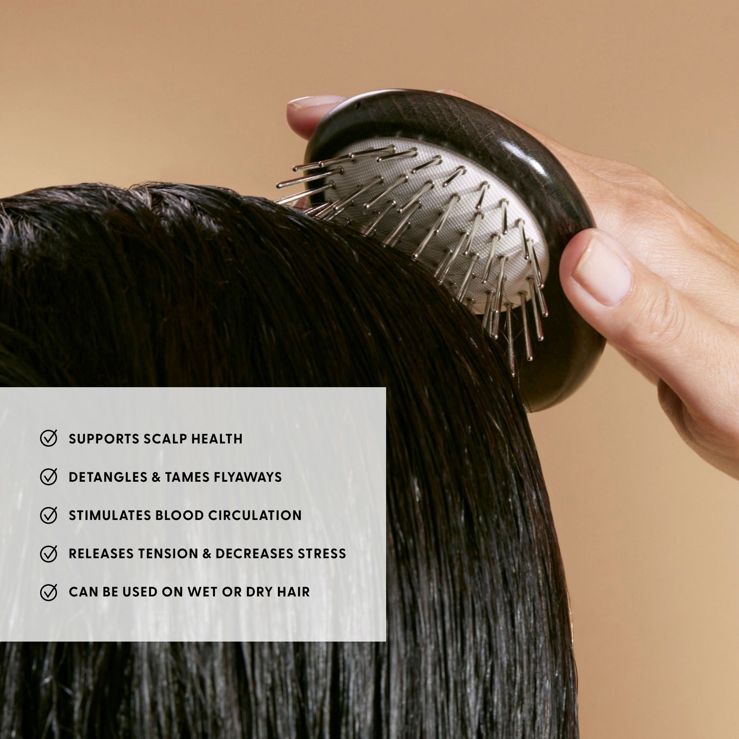 Supports scalp health
Detangles & tames flyaways
Stimulates blood circulation
Releases tension & decreases stress
Can be used on wet or dry hair