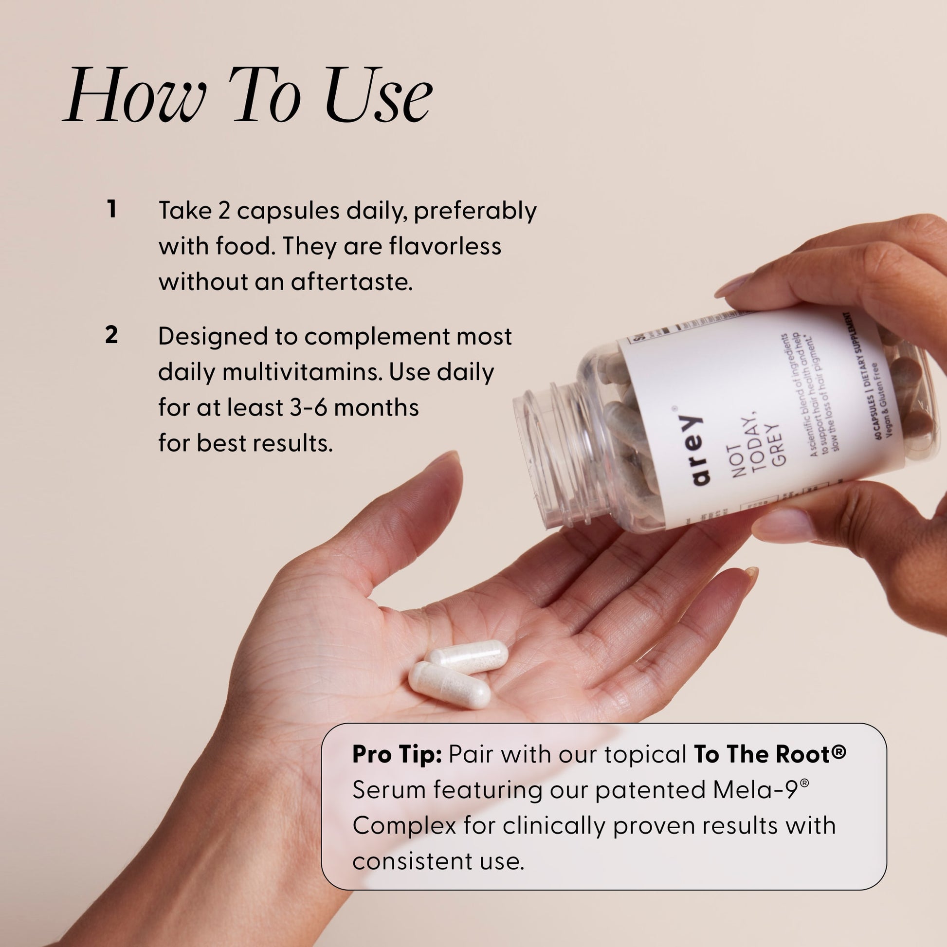 "How To Use" infographic for Arey Not Today Grey, with a hand holding the product bottle and pouring capsules into another hand. Instructions: 1. Take 2 capsules daily, preferably with food. They are flavorless without an aftertaste. 2. Designed to complement most daily multivitamins. Use daily for at least 3-6 months for best results. Pro Tip: Pair with our topical To The Root® Serum featuring our patented Mela-9® Complex for clinically proven results with consistent use.