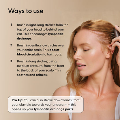 Ways To Use instructions for Arey Scalp Brush with a woman brushing her hair. Steps: 1. Brush in light, long strokes from top of head to behind ear for lymphatic drainage. 2. Brush in gentle, slow circles over scalp to boost blood circulation. 3. Brush in long strokes, medium pressure, front to back to soothe and relax. Pro Tip: Also stroke downwards from clavicle towards underarm to open lymphatic drainage ports.