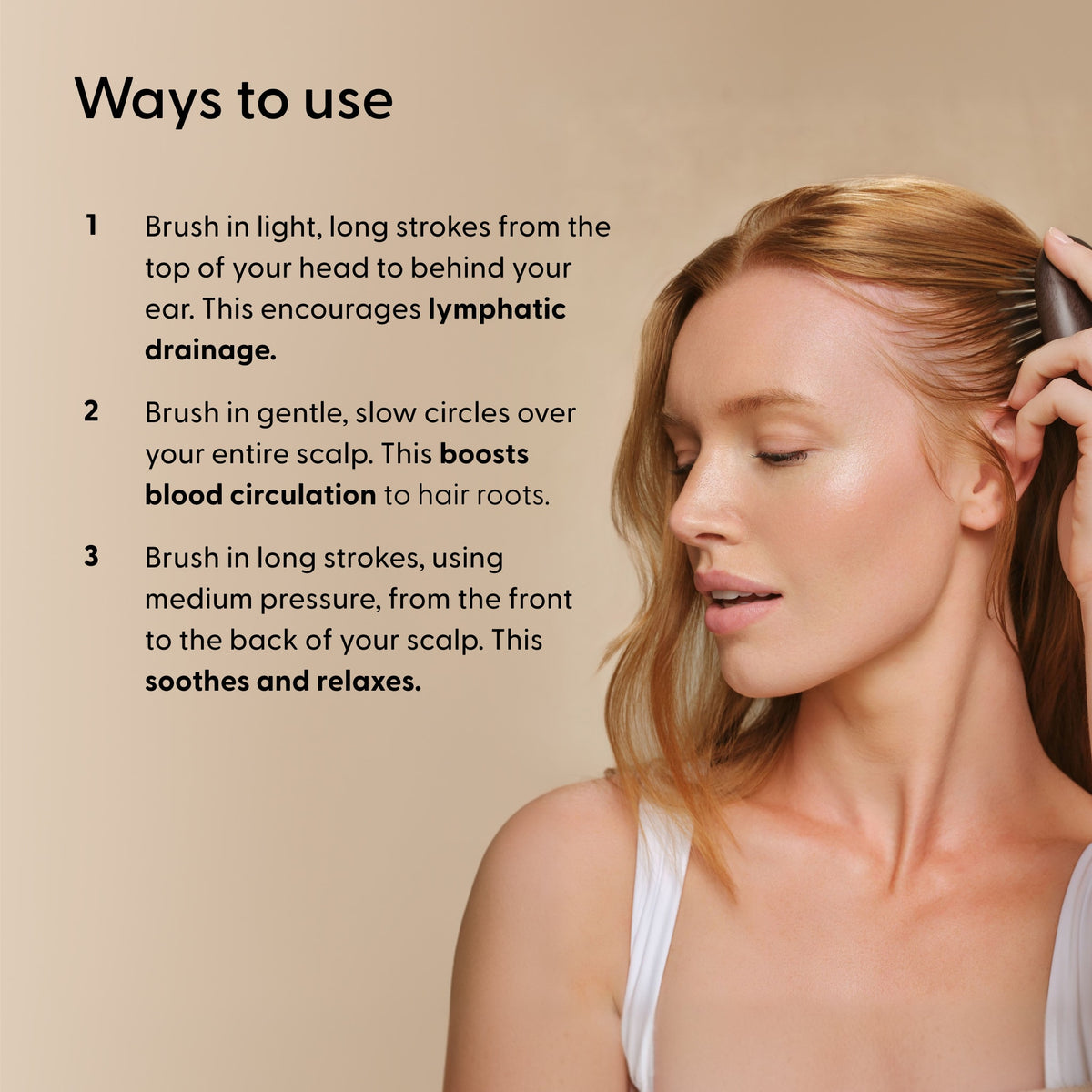 Ways To Use instructions for Arey Scalp Brush with a woman brushing her hair. Steps: 1. Brush in light, long strokes from top of head to behind ear for lymphatic drainage. 2. Brush in gentle, slow circles over scalp to boost blood circulation. 3. Brush in long strokes, medium pressure, front to back to soothe and relax.