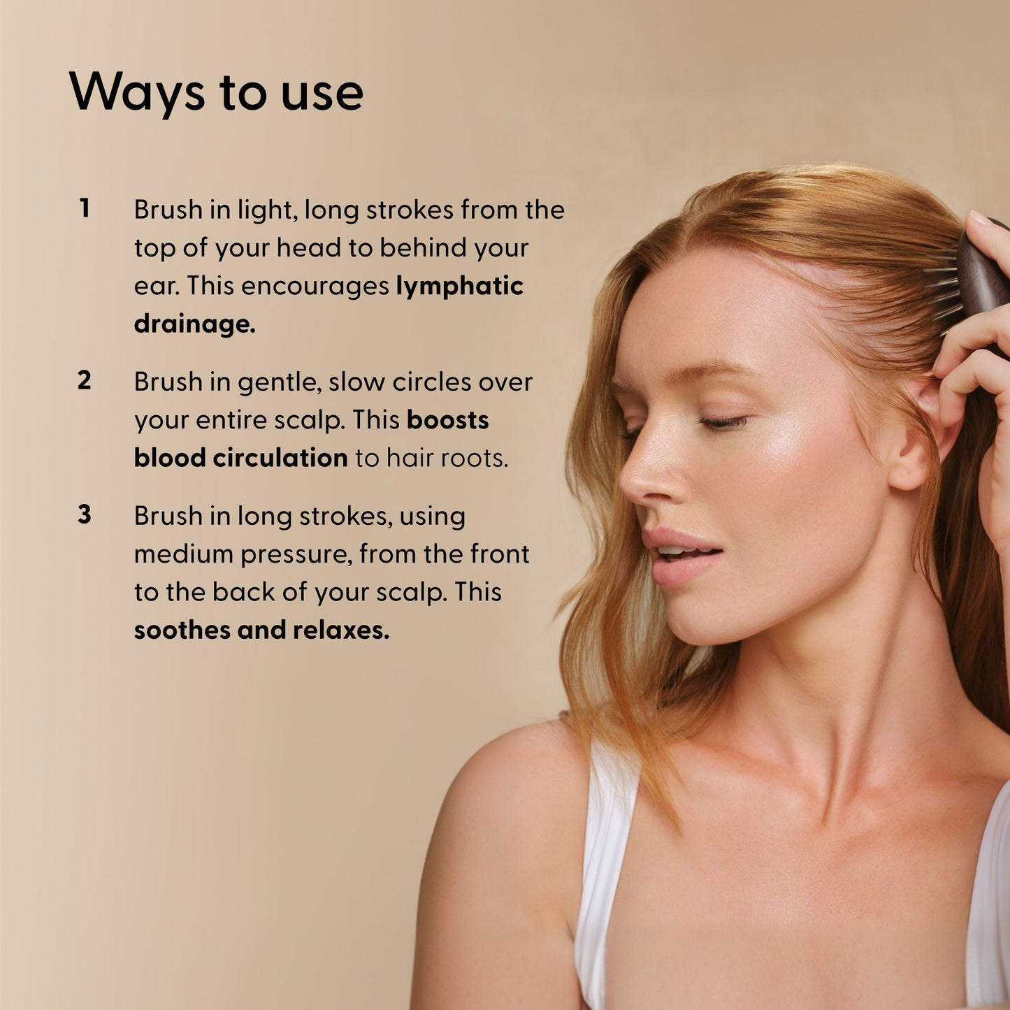 Ways To Use instructions for Arey Scalp Brush with a woman brushing her hair. Steps: 1. Brush in light, long strokes from top of head to behind ear for lymphatic drainage. 2. Brush in gentle, slow circles over scalp to boost blood circulation. 3. Brush in long strokes, medium pressure, front to back to soothe and relax.