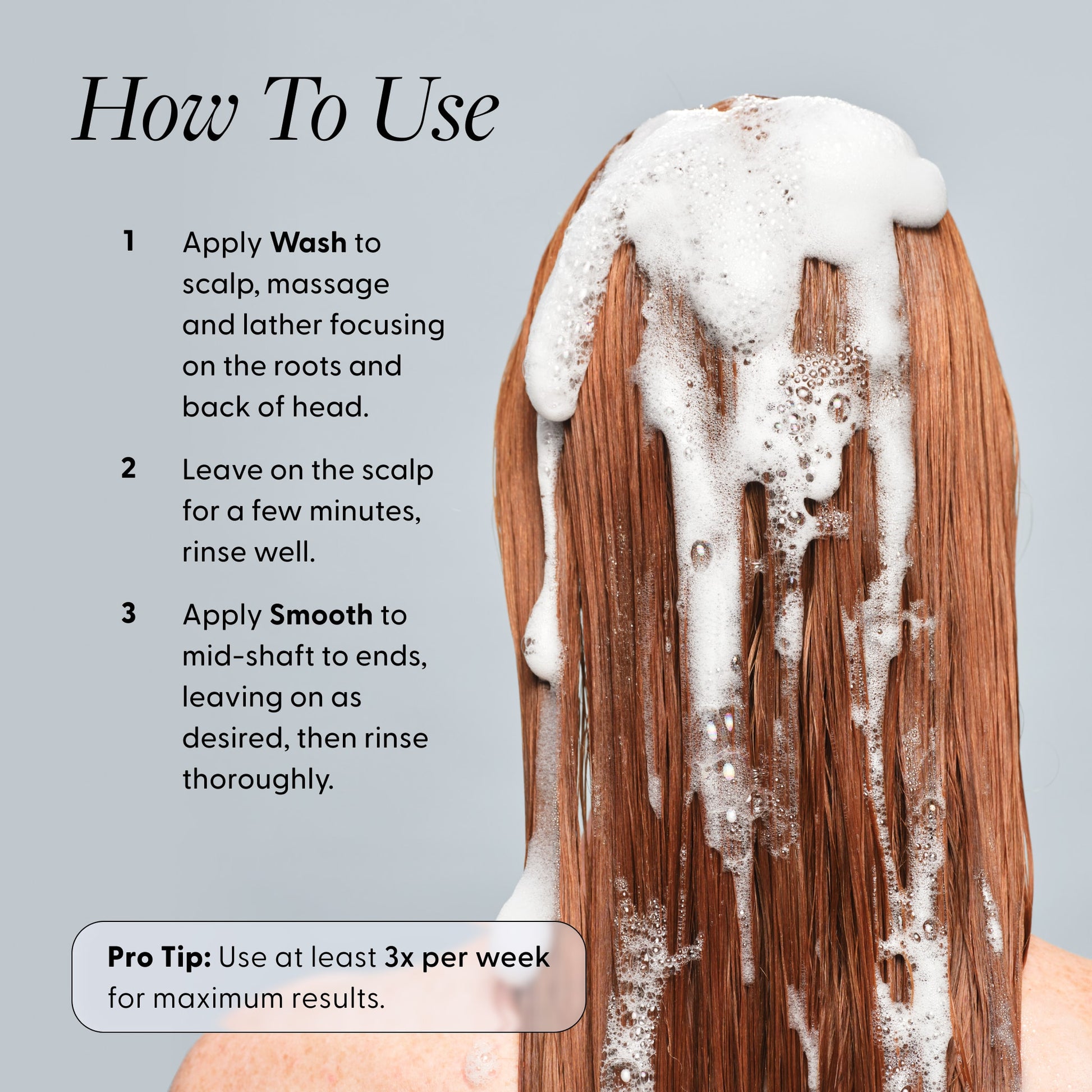 How To Use instructions for Arey Shower Duo with a person showing shampoo lather on long auburn hair. Steps: 1. Apply Wash to scalp, massage and lather focusing on roots. 2. Leave on scalp for a few minutes, rinse well. 3. Apply Smooth to mid-shaft to ends, rinse. Pro Tip: Use at least 3x per week.