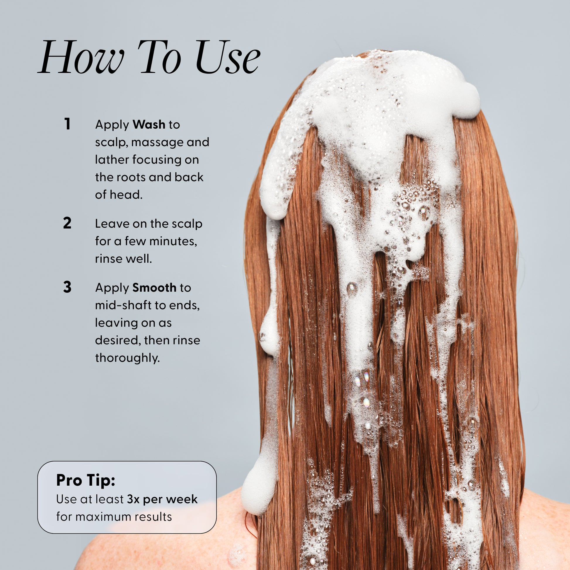 How to use: apply Wash to scalp, lather and leave a few minutes, rinse; apply Smooth mid-shaft to ends and rinse; use at least 3× per week.