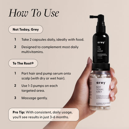 How to use graphic for Arey Not Today, Grey and To The Root products, with a hand holding both bottles. Not Today, Grey: 1. Take 2 capsules daily, ideally with food. 2. Designed to complement most daily multivitamins. To The Root: 1. Part hair and pump serum onto scalp (with dry or wet hair). 2. Use 1–3 pumps on each targeted area. 3. Massage gently. Pro Tip: With consistent, daily usage, you'll see results in just 3–6 months.