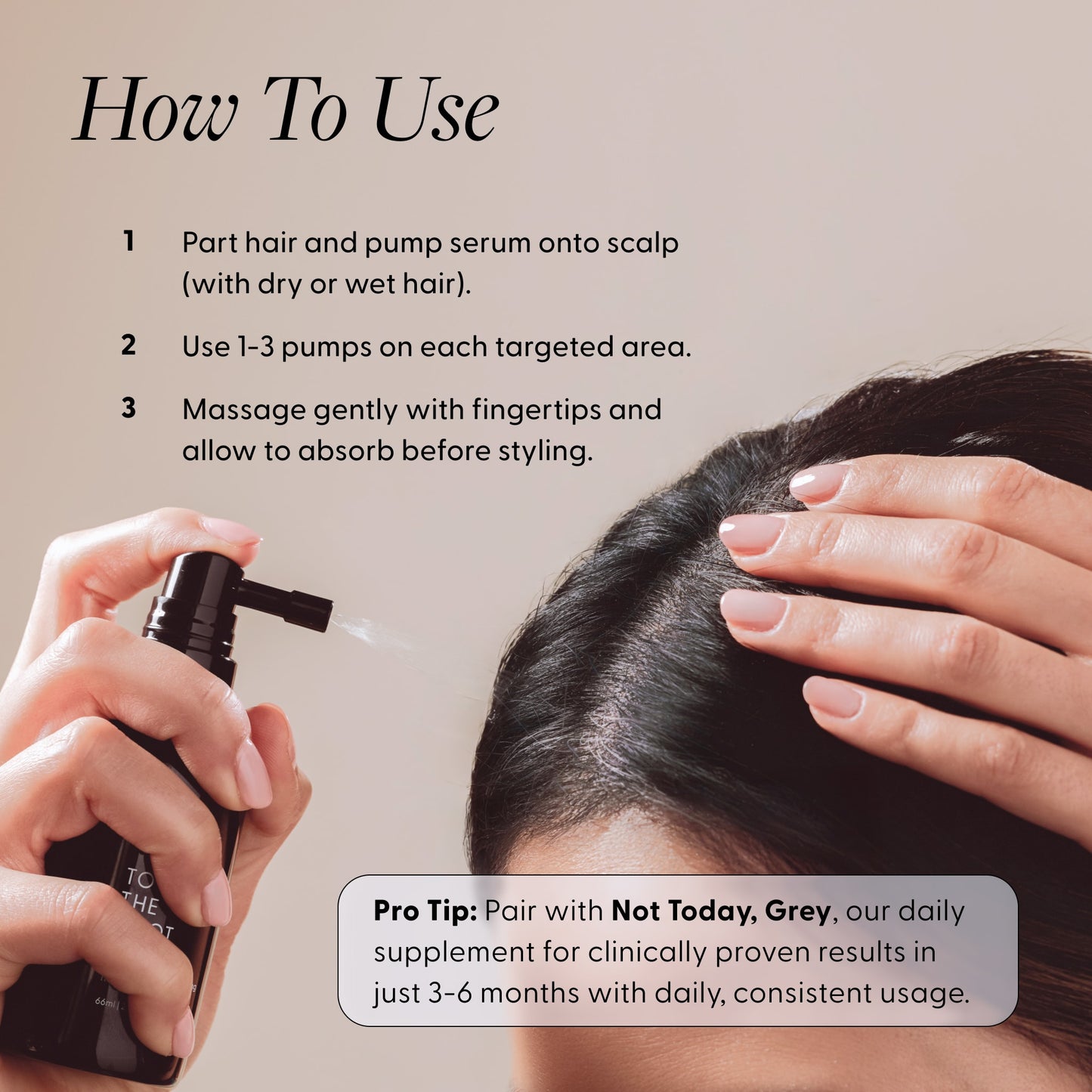 Woman applying Arey To The Root serum to her scalp with usage instructions. Text reads: How To Use - 1. Part hair and pump serum onto scalp (with dry or wet hair). 2. Use 1-3 pumps on each targeted area. 3. Massage gently with fingertips and allow to absorb before styling. Pro Tip: Pair with Not Today, Grey, our daily supplement for clinically proven results in just 3-6 months with daily, consistent usage.